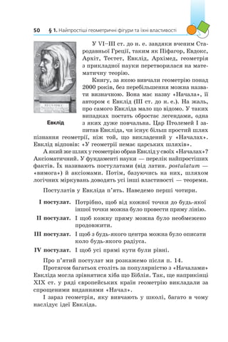§ 1. Найпростіші геометричні фігури та їхні властивості50
У VI–III ст. до н. е. завдяки вченим Ста-
родавньої Греції, таким як Піфагор, Евдокс,
Архіт, Теєтет, Евклід, Архімед, геометрія
з прикладної науки перетворилася на мате-
матичну теорію.
Книгу, за якою вивчали геометрію понад
2000 років, без перебільшення можна назва-
ти визначною. Вона має назву «Начала», її
автором є Евклід (ІІІ ст. до н. е.). На жаль,
про самого Евкліда мало що відомо. У таких
випадках постать обростає легендами, одна
з яких дуже повчальна. Цар Птолемей I за-
питав Евкліда, чи існує більш простий шлях
пізнання геометрії, ніж той, що викладений у  «Началах».
Евклід відповів: «У геометрії немає царських шляхів».
Аякийжешляху геометріюобравЕвкліду своїх«Началах»?
Аксіоматичний. У фундаменті науки — перелік найпростіших
фактів. Їх називають постулатами (від латин. postulatum —
«вимога») й аксіомами. Потім, базуючись на них, шляхом
логічних міркувань доводять усі інші властивості — теореми.
Постулатів у Евкліда п’ять. Наведемо перші чотири.
I постулат. Потрібно, щоб від кожної точки до будь-якої
іншої точки можна було провести пряму лінію.
II постулат. І щоб кожну пряму можна було необмежено
продовжити.
III постулат. І щоб з будь-якого центра можна було описати
коло будь-якого радіуса.
IV постулат. І щоб усі прямі кути були рівні.
Про п’ятий постулат ми розкажемо після п. 14.
Протягом багатьох століть за популярністю з «Началами»
Евкліда могла зрівнятися хіба що Біблія. Так, ще наприкінці
XIX ст. у ряді європейських країн геометрію викладали за
спрощеними виданнями «Начал».
І зараз геометрія, яку вивчають у школі, багато в чому
наслідує ідеї Евкліда.
Евклід
 