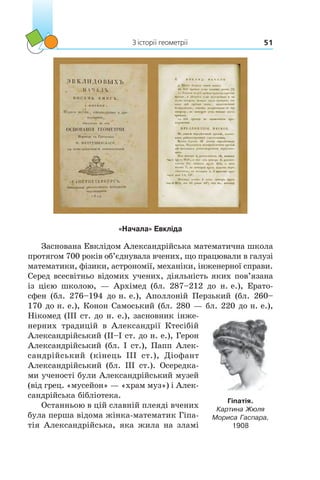 З історії геометрії 51
«Начала» Евкліда
Заснована Евклідом Александрійська математична школа
протягом 700 років об’єднувала вчених, що працювали в галузі
математики, фізики, астрономії, механіки, інженерної справи.
Серед всесвітньо відомих учених, діяльність яких пов’язана
із цією школою, — Архімед (бл.  287–212  до  н. е.), Ерато­
сфен (бл.  276–194 до н. е.), Аполлоній Перзький (бл.  260–
170 до н. е.), Конон Самоський (бл. 280 — бл. 220 до н. е.),
Нікомед (III ст. до н. е.), засновник інже-
нерних традицій в Александрії Ктесібій
Александрійський (II–I ст. до н. е.), Герон
Александрійський (бл. I ст.), Папп Алек-
сандрійський (кінець III  ст.), Діофант
Александрійський (бл.  ІII  ст.). Осередка-
ми ученості були Александрійський музей
(від грец. «мусейон» — «храм муз») і Алек-
сандрійська бібліотека.
Останньою в цій славній плеяді вчених
була перша відома жінка-математик Гіпа-
тія Александрійська, яка жила на зламі
Гіпатія.
Картина Жюля
Мориса Гаспара,
1908
 