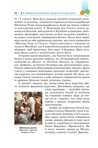 § 1. Найпростіші геометричні фігури та їхні властивості52
IV і V століть. Вона була донькою відомого астронома, мате-
матика та механіка, останнього управителя Александрійської
бібліотеки Теона Александрійського, який дав доньці глибоку
та всесторонню освіту. У 20-річному віці Гіпатія почала до-
помагати батькові, викладаючи в Мусейоні астрономію, мате-
матику, філософію, долучилася до його наукових доробків і,
на думку сучасників, перевершила батька. Після його смерті
вона взяла на себе керівництво школою, яка стала називатися
«Школою Теона та Гіпатії». Гіпатія виступала з лекціями не
тільки в Мусейоні, але й перед багатолюдним натовпом, який
збирався, щоб навчитися, біля воріт її будинку. Крім того,
вона брала участь у політичному житті міста.
Історики науки вважають, що Гіпатія була співавторкою
батька в таких наукових роботах, як «Астрономічний канон»,
коментарі до «Начал» та «Оптики» Евкліда, до «Арифмети-
ки» Діофанта, до вчення Птолемея про тригонометрію хорд.
Гіпатія займалася обчисленням астрономічних таблиць, брала
участь у створенні інженерних приладів: астролябії, ареоме-
тра (приладу для вимірювання густини рідин). На жаль, усі
твори Гіпатії загинули в добу раннього середньовіччя разом
із працями багатьох інших античних учених.
У розквіті творчих сил жінка-вчена була жорстоко вби-
та натовпом фанатиків-християн. Достеменно невідомо, що
стало причиною — релігійні підста-
ви, залученість Гіпатії до політики
чи ставлення темного люду до вче-
ної як до «відьми», але вона стала
однією з перших історичних жертв
християнства.
Інтерес до особистості Гіпатії від-
новився в епоху Просвіти, коли її по-
чали вважати жертвою в ім’я науки.
Про першу жінку-вчену створювали
поеми, романи, фільми (у тому числі
й повість українського письменника
Олеся Бердника «Прометей»). На
її честь названо кратер на Місяці,
астероїд, планету в сузір’ї Дракона.
Афінська школа.
Фрагмент фрески
Рафаеля Санті
 
