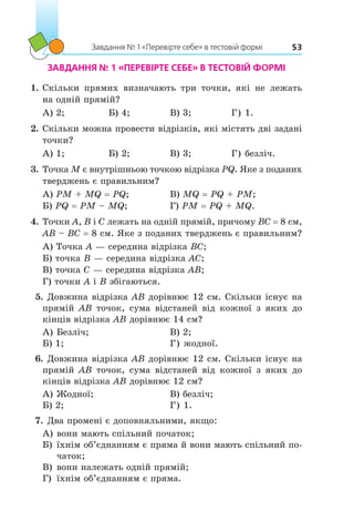 Завдання № 1 «Перевірте себе» в тестовій формі 53
ЗАВДАННЯ № 1 «ПЕРЕВІРТЕ СЕБЕ» В ТЕСТОВІЙ ФОРМІ
1.	Скільки прямих визначають три точки, які не лежать
на одній прямій?
А) 2;	 Б) 4;	 В) 3;	 Г) 1.
2.	Скільки можна провести відрізків, які містять дві задані
точки?
А) 1;	 Б) 2;	 В) 3;	 Г) безліч.
3.	Точка M є внутрішньою точкою відрізка PQ. Яке з поданих
тверджень є правильним?
А) PM + MQ = PQ;	 В) MQ = PQ + PM;
Б) PQ = PM – MQ;	 Г) PM = PQ + MQ.
4.	Точки A, B і C лежать на одній прямій, причому BC = 8 см,
AB – BC = 8 см. Яке з поданих тверджень є правильним?
А) Точка A — середина відрізка BC;
Б) точка B — середина відрізка AC;
В) точка C — середина відрізка AB;
Г) точки A і B збігаються.
 5.	Довжина відрізка AB дорівнює 12 см. Скільки існує на
прямій AB точок, сума відстаней від кожної з  яких до
кінців відрізка AB дорівнює 14 см?
А)	Безліч;		 В) 2;
Б) 1;		 Г) жодної.
 6.	Довжина відрізка AB дорівнює 12 см. Скільки існує на
прямій AB точок, сума відстаней від кожної з  яких до
кінців відрізка AB дорівнює 12 см?
А)	Жодної;		 В) безліч;
Б) 2;		 Г) 1.
 7.	Два промені є доповняльними, якщо:
А)	вони мають спільний початок;
Б)	їхнім об’єднанням є пряма й вони мають спільний по-
чаток;
В)	вони належать одній прямій;
Г)	 їхнім об’єднанням є пряма.
 