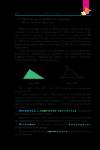 § 2. Трикутники58
7. Рівні трикутники. Висота, медіана,
бісектриса трикутника
Розглянемо три точки A, B, C, які не лежать на одній
прямій. Сполучимо їх відрізками AB, BC, CA. Утворена фі-
гура обмежує частину площини, виділену на рисунку 108
зеленим кольором. Цю частину площини разом з відрізками
AB, BC і CA називають трикутником. Точки A, B, C називають
вершинами трикутника, а відрізки AB, BC, CA — сторонами
трикутника.
Трикутник називають і позначають за його вершинами.
Трикутник, зображений на рисунку 108, позначають так:
DABC (читають: «трикутник ABC»), або DBCA (читають:
«трикутник BCA»), або DACB і т. д.
A
B
C
B
A C
Рис. 108 Рис. 109
Кути BAC, ABC, BCA (рис. 109) називають кутами три-
кутника ABC.
У трикутнику ABC (рис. 109), наприклад, кут B називають
кутом, протилежним стороні AC, а кути A і C — кутами,
прилеглими до сторони AC, сторону AC — стороною, проти­
лежною куту B, сторони AB і AC — сторонами, прилеглими
до кута A.
Означення. Периметром трикутника називають
суму довжин усіх його сторін.
Периметр позначають буквою P. Наприклад, для периме-
тра трикутника MNK використовують позначення PMNK .
Означення. Трикутник називають гострокутним,
якщо всі його кути гострі.
Трикутник називають прямокутним, якщо один із його
кутів прямий.
 