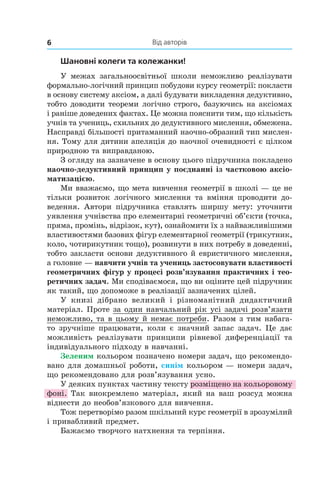 Від авторів6
Шановні колеги та колежанки!
У  межах загальноосвітньої школи неможливо реалізувати
формально-логічний принцип побудови курсу геомет­рії: покласти
в основу систему аксіом, а далі будувати викладення дедуктивно,
тобто доводити теореми логічно строго, базуючись на аксіомах
і раніше доведених фактах. Це можна пояснити тим, що кількість
учнів та учениць, схильних до дедуктивного мислення, обмежена.
Насправді більшості притаманний наочно-образний тип мислен-
ня. Тому для дитини апеляція до наочної очевидності є цілком
природною та виправданою.
З огляду на зазначене в основу цього підручника покладено
наочно-дедуктивний принцип у поєднанні із частковою аксіо-
матизацією.
Ми вважаємо, що мета вивчення геометрії в школі — це не
тільки розвиток логічного мислення та вміння проводити до-
ведення. Автори підручника ставлять ширшу мету: уточнити
уявлення учнівства про елементарні геометричні об’єкти (точка,
пряма, промінь, відрізок, кут), ознайомити їх з найважливішими
властивостями базових фігур елементарної геометрії (трикутник,
коло, чотирикутник тощо), розвинути в них потребу в доведенні,
тобто закласти основи дедуктивного й евристичного мислення,
а голов­не — навчити учнів та учениць застосовувати властивості
геометричних фігур у процесі розв’язування практичних і тео-
ретичних задач. Ми сподіваємося, що ви оціните цей підручник
як такий, що допоможе в реалізації зазначених цілей.
У книзі дібрано великий і  різноманітний дидактичний
матеріал. Проте за один навчальний рік усі задачі розв’язати
неможливо, та в цьому й немає потреби. Разом з тим набага-
то зручніше працювати, коли є значний запас задач. Це дає
можливість реалізувати принципи рівневої диференціації та
індивідуального підходу в навчанні.
Зеленим кольором позначено номери задач, що рекомендо-
вано для домашньої роботи, синім кольором — номери задач,
що рекомендовано для розв’язування усно.
У деяких пунктах частину тексту розміщено на кольоровому
фоні. Так виокремлено матеріал, який на ваш розсуд можна
віднести до необов’язкового для вивчення.
Тож перетворімо разом шкільний курс геометрії в зрозумілий
і привабливий предмет.
Бажаємо творчого натхнення та терпіння.
 
