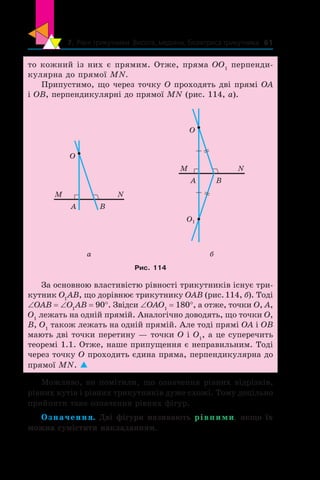 7. Рівні трикутники. Висота, медіана, бісектриса трикутника 61
то кожний із них є прямим. Отже, пряма ОО1
перпенди-
кулярна до прямої МN.
Припустимо, що через точку O проходять дві прямі OA
і OB, перпендикулярні до прямої МN (рис. 114, а).
B
O
A
NM
O
A B
NM
O1
a б
Рис. 114
За основною властивістю рівності трикутників існує три-
кутник O1
AB, що дорівнює трикутнику OAB (рис. 114, б). Тоді
∠OAB = ∠O1
AB = 90°. Звідси ∠OAO1
= 180°, а отже, точки O, A,
O1
лежать на одній прямій. Аналогічно доводять, що точки O,
B, O1
також лежать на одній прямій. Але тоді прямі OA і OB
мають дві точки перетину — точки O і O1
, а це суперечить
теоремі 1.1. Отже, наше припущення є неправильним. Тоді
через точку О проходить єдина пряма, перпендикулярна до
прямої МN. 
Можливо, ви помітили, що означення рівних відрізків,
рівних кутів і рівних трикутників дуже схожі. Тому доцільно
прийняти таке означення рівних фігур.
Означення. Дві фігури називають рівними, якщо їх
можна сумістити накладанням.
 