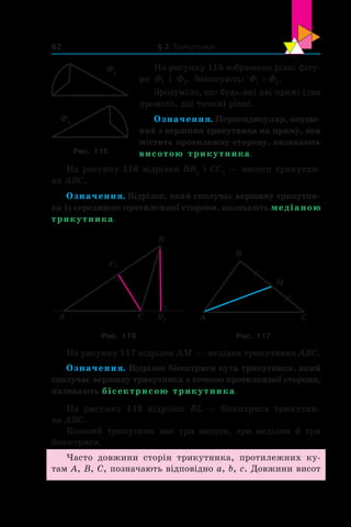 § 2. Трикутники62
На рисунку 115 зображено рівні фігу-
ри Ф1 і  Ф2. Записують: Ф Ф1 2= .
Зрозуміло, що будь-які дві прямі (два
промені, дві точки) рівні.
Означення. Перпендикуляр, опуще-
ний з вершини трикутника на пряму, яка
містить протилежну сторону, називають
висотою трикутника.
На рисунку 116 відрізки BB1
і CC1
 — висоти трикутни-
ка ABC.
Означення. Відрізок, який сполучає вершину трикутни-
ка із серединою протилежної сторони, називають медіаною
трикутника.
CA B1
B
C1
A C
B
M
Рис. 116 Рис. 117
На рисунку 117 відрізок AM — медіана трикутника ABC.
Означення. Відрізок бісектриси кута трикутника, який
сполучає вер­шину трикутника з точкою протилежної сторони,
називають бісектрисою трикутника.
На рисунку 118 відрізок BL — бісектриса трикутни-
ка ABC.
Кожний трикутник має три висоти, три медіани й три
бісектриси.
Часто довжини сторін трикутника, протилежних ку-
там A, B, C, позначають відповідно a, b, c. Довжини висот
Ф1
Ф2
Рис. 115
 