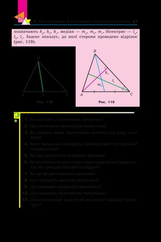 7. Рівні трикутники. Висота, медіана, бісектриса трикутника 63
позначають ha
, hb
, hc
, медіан — ma
, mb
, mc
, бісектрис — la
,
lb
, lc
. Індекс показує, до якої сторони проведено відрізок
(рис. 119).
A CL
B
A C
B
lc
ha
mb
Рис. 118 Рис. 119
  1.	 Як називають і позначають трикутник?
  2.	 Що називають периметром трикутника?
  3.	 Які існують види трикутників залежно від виду їхніх
кутів?
  4.	 Який трикутник називають прямокутним? тупокутним?
гострокутним?
  5.	 Які два трикутники називають рівними?
  6.	 Як називають ті пари сторін і пари кутів рівних трикутни-
ків, які суміщаються при накладанні?
  7.	 Які дві фігури називають рівними?
  8.	 Що називають висотою трикутника?
  9.	 Що називають медіаною трикутника?
10.	Що називають бісектрисою трикутника?
11.	Скільки кожний трикутник має висот? медіан? бісек-
трис?
?
 