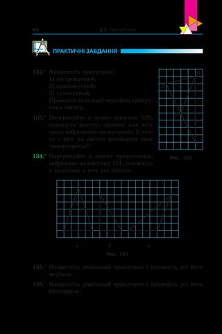 § 2. Трикутники64
	ПРАКТИЧНІ ЗАВДАННЯ
132.°	Накресліть трикутник:
1) гострокутний;
2) прямокутний;
3) тупокутний.
Проведіть із кожної вершини трикут-
ника висоту.
133.°	Перерисуйте в  зошит рисунок 120,
проведіть висоту, спільну для всіх
трьох зображених трикутників. У яко-
го з  них ця висота розміщена поза
трикутником?
134.°	Перерисуйте в  зошит трикутники,
зображені на рисунку 121, проведіть
у кожному з них усі висоти.
а б в
Рис. 121
135.°	Накресліть довільний трикутник і проведіть усі його
медіани.
136.°	Накресліть довільний трикутник і проведіть усі його
бісектриси.
A
B
D
C
Рис. 120
 