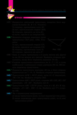 7. Рівні трикутники. Висота, медіана, бісектриса трикутника 65
ВПРАВИ
137.°	Накресліть довільний трикутник, позначте його вер-
шини буквами M, K і E. Укажіть:
1) сторону, протилежну куту M;
2) кут, протилежний стороні MK;
3) сторони, прилеглі до кута K;
4) кути, прилеглі до сторони KE.
138.°	Запишіть сторони, вершини, кути
трикутника CEF (рис. 122). Ука-
жіть:
1) кут, протилежний стороні CF;
2) кути, прилеглі до сторони CE;
3) сторону, протилежну куту E;
4) сторони, прилеглі до кута F.
139.°	Одна зі сторін трикутника в 5 разів менша від другої
та на 25 см менша від третьої. Знайдіть сторони три-
кутника, якщо його периметр дорівнює 74 см.
140.°	Сторони трикутника відносяться як 5 : 7 : 11, а сума
найбільшої і найменшої сторін дорівнює 80 см. Обчис­
літь периметр трикутника.
141.°	Периметр трикутника дорівнює 48 см, а його сторони
відносяться як 7 : 9 : 8. Знайдіть сторони три­кутника.
142.°	Трикутники APK і MCE рівні, кути A і C відповідні,
PK =10 см. Знайдіть сторону ME.
143.°	Трикутники ABC і DEF рівні, сторони AB і DE, BC і DF
відповідні, ‘ qB 32 . Знайдіть кут D.
144.°	Трикутники ABC і KTM рівні, кути A і M, B і K від-
повідні, ‘ qC 40 , MK = 5 см. Знай­діть кут T і сторо-
ну AB.
145.°	Чи є правильним твердження:
1)	якщо трикутники рівні, то їхні периметри теж рівні;
2)	якщо периметри двох трикутників рівні, то й самі
трикутники рівні?
E
F
C
Рис. 122
 