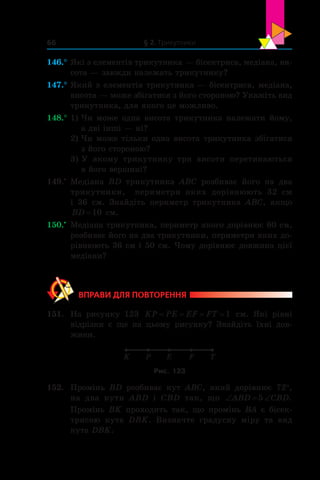 § 2. Трикутники66
146.°	Які з елементів трикутника — бісектриса, медіана, ви-
сота — завжди належать трикутнику?
147.°	Який з елементів трикутника — бісектриса, медіана,
висота — може збігатися з його стороною? Укажіть вид
трикутника, для якого це можливо.
148.°	1) Чи може одна висота трикутника належати йому,
а дві інші — ні?
2) Чи може тільки одна висота трикутника збігатися
з його стороною?
3) У якому трикутнику три висоти перетинаються
в його вершині?
149.•
	 Медіана BD трикутника ABC розбиває його на два
трикутники, периметри яких дорівнюють 32 см
і  36 см. Знайдіть периметр трикутника ABC, якщо
BD =10 см.
150.•
	 Медіана трикутника, периметр якого дорівнює 60 см,
розбиває його на два трикутники, периметри яких до-
рівнюють 36 см і 50 см. Чому дорівнює довжина цієї
медіани?
ВПРАВИ ДЛЯ ПОВТОРЕННЯ
151.	 На рисунку 123 KP PE EF FT= = = =1 см. Які рівні
відрізки є  ще на цьому рисунку? Знайдіть їхні дов­-
жини.
K P E F T
Рис. 123
152.	 Промінь BD розбиває кут ABC, який дорівнює 72°,
на два кути ABD і  CBD так, що ‘ ‘ABD CBD5 .
Промінь  BK проходить так, що промінь BA є  бісек­
трисою кута DBK. Визначте градусну міру та вид
кута DBK.
 