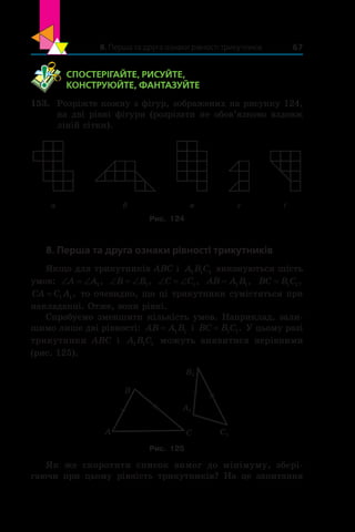 8. Перша та друга ознаки рівності трикутників 67
	 СПОСТЕРІГАЙТЕ, РИСУЙТЕ,
КОНСТРУЮЙТЕ, ФАНТАЗУЙТЕ
153.	 Розріжте кожну з фігур, зображених на рисунку 124,
на дві рівні фігури (розрізати не обов’язково вздовж
ліній сітки).
а б в г ґ
Рис. 124
8. Перша та друга ознаки рівності трикутників
Якщо для трикутників ABC і  A B C1 1 1 виконуються шість
умов: ‘ ‘A A1, ‘ ‘B B1, ‘ ‘C C1, AB A B= 1 1, BC B C= 1 1,
CA C A= 1 1, то очевидно, що ці трикутники сумістяться при
накладанні. Отже, вони рівні.
Спробуємо зменшити кількість умов. Наприклад, зали-
шимо лише дві рівності: AB A B= 1 1 і BC B C= 1 1. У цьому разі
трикутники ABC і  A B C1 1 1 можуть виявитися нерівними
(рис. 125).
C C1
B1
A1
B
A
Рис. 125
Як же скоротити список вимог до мінімуму, збері-
гаючи при цьому рівність трикутників? На це запитання
 