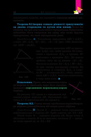 § 2. Трикутники68
відпо­відають теореми, які називають ознаками рівності три­
кутників.
Теорема 8.1 (перша ознака рівності трикутників:
за двома сторонами та кутом між ними). Якщо дві
сторони та кут між ними одного трикутника дорівнюють
відповідно двом сторонам та куту між ними другого
трикутника, то такі трикутники рівні.
Доведення.  Розглянемо трикутники ABC і А1
В1
С1
,
у яких AB A B= 1 1, BC B C= 1 1, ‘ ‘B B1 (рис. 126). Доведемо,
що ' 'ABC A B C1 1 1.
Накладемо трикутник ABC на трикут-
ник A B C1 1 1
так, щоби промінь BA суміс-
тився з  променем B A1 1, а  промінь BC
сумістився з променем B C1 1. Це можна
зробити, тому що за умовою ‘ ‘B B1.
Оскільки за умовою BA B A= 1 1 і BC B C= 1 1,
то при такому накладанні сторона BA
суміститься зі стороною  B1
A1
, а  сторо-
на BC — зі стороною B1
С1
. Отже, трикут-
ники ABC і  A B C1 1 1 повністю сумістяться,
а тому вони рівні. 
Означення. Пряму, яка перпендикулярна
до відрізка та проходить через його середину,
називають серединним перпендикуляром
відрізка.
На рисунку 127 пряма a є серединним пер-
пендикуляром відрізка AB. Зауважимо, що
точки A і B рівновіддалені від прямої a.
Теорема 8.2. Кожна точка серединного перпендикуля-
ра відрізка рівновіддалена від кінців цього відрізка.
Доведення. Нехай X — довільна точка серединного
перпендикуляра a відрізка AB. Треба довести, що XA XB= .
Нехай точка M — середина відрізка AB. Якщо точка X
збігається з точкою M (а це можливо, оскільки X — довіль-
на точка прямої a), то XA XB= .
C
B
A
C1
B1
A1
Рис. 126
A
B
a
Рис. 127
 