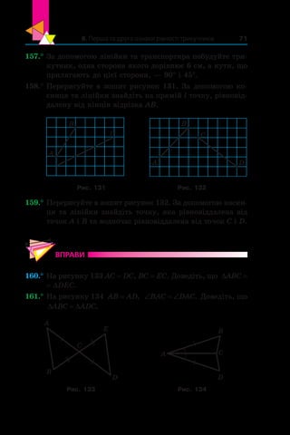 8. Перша та друга ознаки рівності трикутників 71
157.°	За допомогою лінійки та транспортира побудуйте три-
кутник, одна сторона якого дорівнює 6 см, а кути, що
прилягають до цієї сторони, — 90° і 45°.
158.°	Перерисуйте в зошит рисунок 131. За допомогою ко-
синця та лінійки знайдіть на прямій l точку, рівновід-
далену від кінців відрізка AB.
A
B
l
B
A
C
D
Рис. 131 Рис. 132
159.°	Перерисуйте в зошит рисунок 132. За допомогою косин-
ця та лінійки знайдіть точку, яка рівновіддалена від
точок A і B та водночас рівновіддалена від точок C і D.
ВПРАВИ
160.°	На рисунку 133 AC = DC, BC = EC. Доведіть, що ∆ABC =
= ∆DEC.
161.°	На рисунку 134 AB AD= , ‘ ‘BAC DAC. Доведіть, що
' 'ABC ADC.
A
B
C
D
E
A
B
C
D
Рис. 133 Рис. 134
 