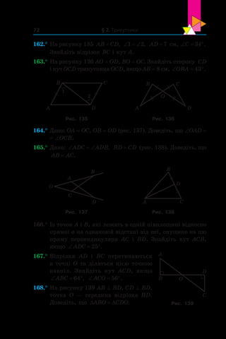 § 2. Трикутники72
162.°	На рисунку 135 AB CD= , ‘ ‘1 2, AD =7 см, ‘ qC 34 .
Знайдіть відрізок BC і кут A.
163.°	На рисунку 136 AO = OD, BO = OC. Знайдіть сторону  CD
і кут OCD трикутника OCD, якщо AB = 8 см, ‘ qOBA 43 .
A
B C
D
1
2
A
B C
D
O
Рис. 135 Рис. 136
164.°	Дано: OA = OC, OB = OD (рис. 137). Доведіть, що ∠OAD =
= ∠OCB.
165.°	Дано: ‘ ‘ADC ADB, BD CD= (рис. 138). Доведіть, що
AB AC= .
A
B
C
D
O
A
B
D
C
Рис. 137 Рис. 138
166.°	Із точок A і B, які лежать в одній півплощині відносно
прямої a на однаковій відстані від неї, опущено на цю
пряму перпендикуляри AC і  BD. Знайдіть кут ACB,
якщо ‘ qADC 25 .
167.°	Відрізки AD і  BC перетинаються
в точці O та діляться цією точкою
навпіл. Знайдіть кут ACD, якщо
‘ qABC 64 , ‘ qACO 56 .
168.°	На рисунку 139 AB ^ BD, CD ^ BD,
точка O — середина відрізка BD.
Доведіть, що ' 'ABO CDO.
O
A
B
C
D
Рис. 139
 