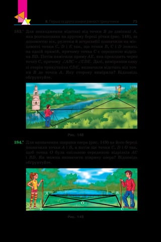 8. Перша та друга ознаки рівності трикутників 75
183.•
	 Для знаходження відстані від точки B до дзвіниці A,
яка розташована на другому березі річки (рис. 148), за
допомогою віх, рулетки й астролябії позначили на міс-
цевості точки C, D і E так, що точки B, C і D лежать
на одній прямій, причому точка C є серединою відріз-
ка BD. Потім намітили пряму AE, яка проходить через
точку C, причому ‘ ‘ABC CDE. Далі, вимірявши одну
зі сторін трикутника CDE, визначили відстань від точ-
ки B до точки A. Яку сторону виміряли? Відповідь
обґрунтуйте.
A
B
C
D
E
Рис. 148
184.•
	 Для визначення ширини озера (рис. 149) на його березі
позначили точки A і B, а потім ще точки C, D і O так,
щоб точка O була спільною серединою відрізків AC
і BD. Як можна визначити ширину озера? Відповідь
обґрунтуйте.
O
D C
BA
Рис. 149
 