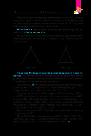§ 2. Трикутники78
Вершиною рівнобедреного трикутника називають спільну
точку його бічних сторін (точка B на рисунку 153). При цьому
кут B називають кутом при вершині, а кути A і C — кутами
при основі рівнобедреного трикутника.
Означення. Трикутник, у якого всі сторони рівні, на-
зивають рівностороннім.
На рисунку 154 зображено рівносторонній трикутник ABC.
Рівносторонній трикутник — окремий вид рівнобедреного
трикутника.
A C
B
A C
B
L
Рис. 154 Рис. 155
Теорема 9.1 (властивості рівнобедреного трикут-
ника). У рівнобедреному трикутнику: 1) кути при основі
рівні; 2) бісектриса трикутника, проведена до його основи,
є медіаною та висотою трикутника.
Доведення. Розглянемо рівнобедрений трикутник ABC,
у якому AB = ВC, відрізок BL — його бісектриса (рис. 155).
Треба довести, що ‘ ‘A C, AL LC= , BL ^ AC.
У трикутниках ABL і CBL сторона BL — спільна, ∠ABL =
= ∠CBL, оскільки за умовою BL — бісектриса кута  ABC,
сторони AB і BC рівні як бічні сторони рівнобедреного три-
кутника. Отже, ' 'ABL CBL за першою ознакою рівності
трикутників. Звідси можна зробити такі висновки: 1) ∠A =
= ∠C; 2) AL = LC; 3) ∠ALB = ∠CLB.
Оскільки відрізки AL і LC рівні, то відрізок BL — медіана
трикутника ABC.
Кути ALB і CLB суміжні, отже, ‘  ‘ qALB CLB 180 . Ура-
ховуючи, що ∠ALB = ∠CLB, отримуємо: ∠ALB = ∠CLB = 90°.
Отже, відрізок BL — висота трикутника ABC. 
 