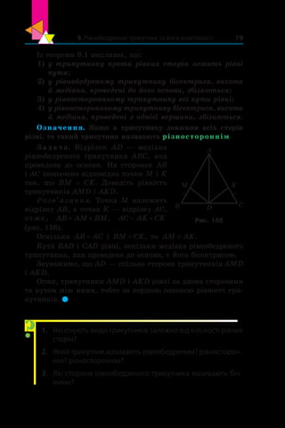 9. Рівнобедрений трикутник та його властивості 79
Із теореми 9.1 випливає, що:
1)	 у трикутнику проти рівних сторін лежать рівні
кути;
2)	 у рівнобедреному трикутнику бісектриса, висота
й медіана, проведені до його основи, збігаються;
3)	 у рівносторонньому трикутнику всі кути рівні;
4)	 у рівносторонньому трикутнику бісектриса, висота
й медіана, проведені з однієї вершини, збігаються.
Означення. Якщо в  трикутнику довжини всіх сторін
різні, то такий трикутник називають різностороннім.
З а д а ч а. Відрізок AD — медіана
рівнобедреного трикутника  ABC, яка
проведена до основи. На сторонах AB
і AC позначено відповідно точки M і K
так, що ВM = CK. Доведіть рівність
трикутників AMD і AKD.
Розв’язання. Точка M належить
відрізку AB, а точка K — відрізку AC,
отже, AB AM BM , AC AK CK
(рис. 156).
Оскільки AB AC= і  BM CK= , то AM AK= .
Кути BAD і CAD рівні, оскільки медіана рівнобедреного
трикутника, яка проведена до основи, є його бісектрисою.
Зауважимо, що AD — спільна сторона трикутників AMD
і AKD.
Отже, трикутники AMD і AKD рівні за двома сторонами
та кутом між ними, тобто за першою ознакою рівності три-
кутників. 
1.	 Які існують види трикутників залежно від кількості рівних
сторін?
2.	 Який трикутник називають рівнобедреним? рівносторон-
нім? різностороннім?
3.	 Які сторони рівнобедреного трикутника називають біч­
ними?
CDB
M
A
K
Рис. 156
?
 