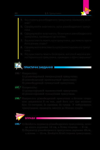 § 2. Трикутники80
4.	 Яку сторону рівнобедреного трикутника називають осно-
вою?
5.	 Сформулюйте властивість кутів рівнобедреного трикут-
ника.
6.	 Сформулюйте властивість бісектриси рівнобедреного
трикутника, проведеної до основи.
7.	 Яку властивість мають кути трикутника, що лежать проти
його рівних сторін?
8.	 Сформулюйте властивість кутів рівностороннього трикут-
ника.
9.	 Яку властивість мають бісектриса, висота й медіана рів­
ностороннього трикутника, проведені з однієї вершини?
	ПРАКТИЧНІ ЗАВДАННЯ
196.°	Накресліть:
1) різносторонній гострокутний трикутник;
2) рівнобедрений прямокутний трикутник;
3) рівнобедрений тупокутний трикутник.
197.°	Накресліть:
1) різносторонній прямокутний трикутник;
2) різносторонній тупокутний трикутник.
198.°	Накресліть рівнобедрений трикутник з бічною сторо-
ною завдовжки 3 см так, щоб його кут при вершині
був: 1) гострим; 2) прямим; 3) тупим. У побудованих
трикутниках проведіть висоти до бічних сторін.
ВПРАВИ
199.°	1) Знайдіть периметр рівнобедреного трикутника, осно-
ва якого дорівнює 13 см, а бічна сторона — 8 см.
2) Периметр рівнобедреного трикутника дорівнює 39 см,
а основа — 15 см. Знайдіть бічні сторони трикутника.
 