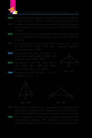 9. Рівнобедрений трикутник та його властивості 81
200.°	Периметр рівнобедреного трикутника дорівнює 28 см,
а бічна сторона — 10 см. Знайдіть основу трикутника.
201.°	Знайдіть сторони рівнобедреного трикутника, периметр
якого дорівнює 32 см, а основа на 5 см більша за бічну
сторону.
202.°	Знайдіть сторони рівнобедреного трикутника, периметр
якого дорівнює 54 см, а основа в 4 рази менша від бічної
сторони.
203.°	У рівнобедреному трикутнику ABC сторона AC — осно-
ва, ‘ qBCA 40 , ‘ qABC 100 , BD — медіана. Знайдіть
кути трикутника ABD.
204.°	На рисунку 157 AB = BC, BD — ме-
діана трикутника ABC, ‘ qABD 53 .
Знайдіть кути ABC і ADE.
205.°	На рисунку 158 MK KE= , OE = 6
см, ‘ qMKE 48 , ‘ qPOE 90 . Знай­
діть сторону ME і кут MKO.
206.°	На рисунку 159 AB BC= , ‘ q1 140 .
Знайдіть кут 2.
M
O
P
E
K
A
B
C
1
2
Рис. 158 Рис. 159
207.°	Кут, вертикальний до кута при вершині рівнобедреного
трикутника, дорівнює 68°. Знайдіть кут між бічною сто-
роною трикутника та медіаною, проведеною до основи.
208.°	Кут, суміжний із кутом при вершині рівнобедреного
трикутника, дорівнює 76°. Знайдіть кут між бічною
стороною трикутника та висотою, опущеною на основу.
A C
B
D
E
Рис. 157
 