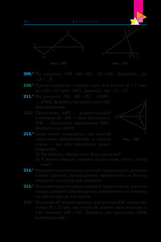 § 2. Трикутники82
A
B
C
D
E
A
B
C
2
1
Рис. 160 Рис. 161
209.°	На рисунку 160 AB BC= , DC DE= . Доведіть, що
‘ ‘A E.
210.°	Пряма перетинає сторони кута A в точках B і C так,
що AB = AC (рис. 161). Доведіть, що ‘ ‘1 2.
211.°	На рисунку 162 AO CO= , ‘AOB
‘COB. Доведіть, що трикутник ABC
рівнобедрений.
212.°	Трикутник ABC — рівнобедрений
з основою AC, BD — його бісектриса,
DM — бісектриса трикутника BDC.
Знайдіть кут ADM.
213.°	Один учень стверджує, що деякий
трикутник рівнобедрений, а  другий
учень — що цей трикутник рівно-
сторонній.
1)	Чи можуть обидва учні бути правими?
2)	У якому випадку правий тільки один учень і який
саме?
214.°	Використовуючи ознаки рівності трикутників, доведіть
ознаку рівності рівнобедрених трикутників за бічною
стороною та кутом при вершині.
215.°	Використовуючи ознаки рівності трикутників, доведіть
ознаку рівності рівнобедрених трикутників за основою
та прилеглим до неї кутом.
216.•
	 На основі AC рівнобедреного трикутника ABC позначено
точки M і K так, що точка M лежить між точками A
і K, причому AM = CK. Доведіть, що трикутник MBK
рівнобедрений.
A
B
C
O
Рис. 162
 