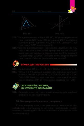 § 2. Трикутники84
A
B
C
K
D
E
a
2
b3
4
1
Рис. 164 Рис. 165
227.••
	На продовженнях сторін AB, BC, AC рівностороннього
трикутника ABC (рис. 164) за точки A, B і C відповідно
відклали рівні відрізки AD, BK і  CE. Доведіть, що
трикутник DEK рівносторонній.
228.••
	Основа рівнобедреного трикутника дорівнює 20 см,
а його медіана ділить даний трикутник на два трикут-
ники так, що периметр одного з них на 6 см менший
від периметра другого. Знайдіть бічну сторону даного
трикутника. Скільки розв’язків має задача?
ВПРАВИ ДЛЯ ПОВТОРЕННЯ
229.	 На рисунку 165 a ^ b, ‘ q1 35 . Знайдіть кути 2, 3, 4.
230.	 Точки C і D поділили відрізок AB, довжина якого до-
рівнює a, на три відрізки AC, CD і DB так, що AC CD= 2 ,
CD DB= 2 . Знайдіть від­стань між: 1) точкою A та сере­
диною відрізка CD; 2) серединами відрізків AC і DB.
	 СПОСТЕРІГАЙТЕ, РИСУЙТЕ,
КОНСТРУЮЙТЕ, ФАНТАЗУЙТЕ
231.	 Нарисуйте шестикутник, який можна одним розрізом
поділити на два трикутники.
10. Ознаки рівнобедреного трикутника
У попередньому пункті ми розглянули властивості рів-
нобедреного трикутника. А як серед трикутників «розпі­
знавати» рівнобедрені? На це запитання відповідають такі
теореми-ознаки.
 