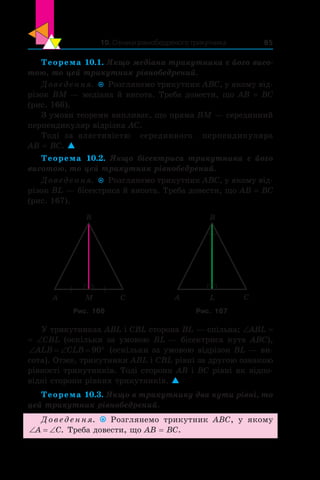 10. Ознаки рівнобедреного трикутника 85
Теорема 10.1. Якщо медіана трикутника є його висо-
тою, то цей трикутник рівнобедрений.
Доведення.  Розглянемо трикутник ABC, у якому від-
різок BM — медіана й висота. Треба довести, що AB = BC
(рис. 166).
З умови теореми випливає, що пряма BM — серединний
перпендикуляр відрізка AC.
Тоді за властивістю серединного перпендикуляра
AB = BC. 
Теорема 10.2. Якщо бісектриса трикутника є  його
висотою, то цей трикутник рівнобедрений.
Доведення.  Розглянемо трикутник ABC, у якому від-
різок BL — бісектриса й висота. Треба довести, що AB = BC
(рис. 167).
A C
B
M A C
B
L
Рис. 166 Рис. 167
У трикутниках ABL і CBL сторона BL — спільна; ∠ABL =
= ∠CBL (оскільки за умовою BL — бісектриса кута  ABC),
‘ ‘ qALB CLB 90 (оскільки за умовою відрізок BL — ви-
сота). Отже, трикутники ABL і CBL рівні за другою ознакою
рівності трикутників. Тоді сторони AB і BC рівні як відпо-
відні сторони рівних трикутників. 
Теорема 10.3. Якщо в трикутнику два кути рівні, то
цей трикутник рівнобедрений.
Доведення. Розглянемо трикутник ABC, у  якому
‘ ‘A C. Треба довести, що AB = BC.
 