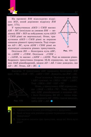 10. Ознаки рівнобедреного трикутника 87
На промені BM відкладемо відрі-
зок  MD, який дорівнює відрізку BM
(рис. 171).
У трикутниках AMD і  CMB маємо:
AM = MC (оскільки за умовою BM — ме-
діана); BM = MD за побудовою; кути AMD
і CMB рівні як вертикальні. Отже, три-
кутники AMD і  CMB рівні за першою
ознакою рівності трикутників. Тоді сторо-
ни AD і BC, кути ADM і CBM рівні як
відповідні елементи рівних трикутників.
Оскільки BD — бісектриса кута ABC,
то ∠ABM = ∠CBM. Оскільки ∠CBM =
= ∠ADM, то маємо: ∠ABM = ∠ADM. Тоді за ознакою рівно-
бедреного трикутника (теорема 10.3) отримуємо, що трикут-
ник DAB рівнобедрений, звідки AD = AB. І вже доведено, що
AD = BC. Отже, AB = BC. 
Задача. У трикутнику ABC проведено бісектрису BM
(рис. 172), ‘ qBAK 70 , ‘ qAKC 110 . Доведіть, що BM ^ AK.
Розв’язання. Оскільки кути BKA
і AKC суміжні, то ∠BKA = 180° - ∠AKC.
Тоді ‘ q q qBKA 180 110 70 .
Отже, у трикутнику ABK отримуємо,
що ‘ ‘ qBAK BKA 70 . Тому трикут-
ник ABK рівнобедрений з основою AK,
і його бісектриса BO (O — точка пере-
тину відрізків AK і BM) є також висотою,
тобто BM ^ AK. 
1.	 Сформулюйте ознаки рівнобедреного трикутника.
2.	 Який зв’язок між рівними кутами та рівними сторонами
трикутника?
3.	 Що можна сказати про трикутник, якщо всі його кути
рівні?
CMA
B
O K
70°
110°
Рис. 172
?
CA
B
D
M
Рис. 171
 
