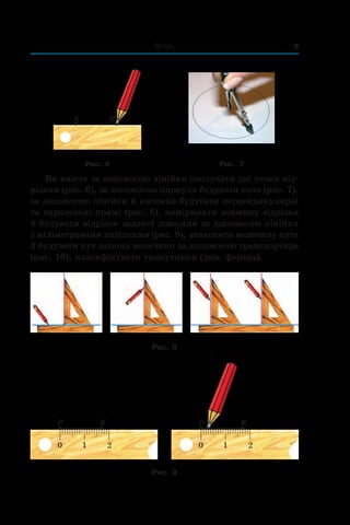 Вступ 9
Рис. 6 Рис. 7
Ви вмієте за допомогою лінійки сполучати дві точки від-
різком (рис. 6), за допомогою циркуля будувати коло (рис. 7),
за допомогою лінійки й косинця будувати перпендикулярні
та паралельні прямі (рис. 8), вимірювати довжину відрізка
й будувати відрізок заданої довжини за допомогою лінійки
з міліметровими поділками (рис. 9), знаходити величину кута
й будувати кут заданої величини за допомогою транспортира
(рис. 10), класифікувати трикутники (див. форзац).
Рис. 8
Рис. 9
 