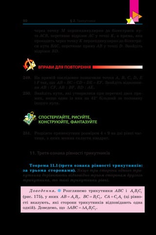 § 2. Трикутники90
через точку  M перпендикулярно до бісектриси ку-
та ACB, перетинає відрізок AC у точці K, а пряма, яка
проходить через точку K перпендикулярно до бісектри-
си кута BAC, перетинає пряму AB у точці D. Знайдіть
відрізок BD.
ВПРАВИ ДЛЯ ПОВТОРЕННЯ
249.	 На прямій послідовно позначили точки A, B, C, D, E
і F так, що AB BC CD DE EF= = = = . Знайдіть відношен-
ня AB : CF, AB : BF, BD : AE.
250.	 Знайдіть кути, які утворилися при перетині двох пря-
мих, якщо один із  них на 42° більший за половину
іншого кута.
	 СПОСТЕРІГАЙТЕ, РИСУЙТЕ,
КОНСТРУЮЙТЕ, ФАНТАЗУЙТЕ
251.	 Розріжте прямокутник розміром 4 × 9 на дві рівні час-
тини, з яких можна скласти квадрат.
11. Третя ознака рівності трикутників
Теорема 11.1 (третя ознака рівності трикутників:
за трьома сторонами). Якщо три сторони одного три-
кутника дорівнюють відповідно трьом сторонам другого
трикутника, то такі трикутники рівні.
Доведення. Розглянемо трикутники ABC і  A B C1 1 1
(рис. 175), у яких AB A B= 1 1, BC B C= 1 1, CA C A= 1 1 (ці рівно-
сті вказують, які сторони трикутників відповідають одна
одній). Доведемо, що ' 'ABC A B C1 1 1.
 