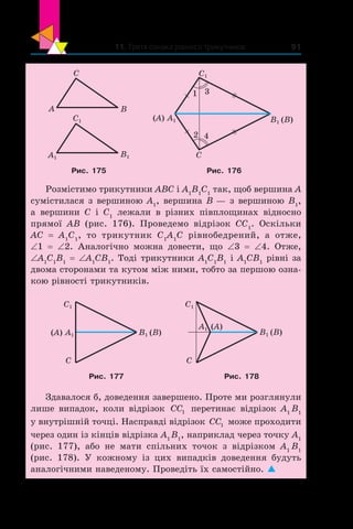 11. Третя ознака рівності трикутників 91
C
BA
C1
B1A1
(A) A1
C
1
2 4
3
C1
B1 (B)
Рис. 175 Рис. 176
Розмістимо трикутники ABC і A1
B1
C1
так, щоб вершина A
сумістилася з вершиною A1
, вершина B — з вершиною B1
,
а  вершини C і  C1
лежали в  різних півплощинах відносно
прямої AB (рис.  176). Проведемо відрізок CC1
. Оскільки
AC  = A1
C1
, то трикутник  C1
A1
C рівнобедрений, а  отже,
∠1 = ∠2. Аналогічно можна довести, що ∠3 = ∠4. Отже,
∠A1
C1
B1
= ∠A1
CB1
. Тоді трикутники A1
C1
B1
і A1
CB1
рівні за
двома сторонами та кутом між ними, тобто за першою озна-
кою рівності трикутників.
(A) A1 B1 (B)
C
C1
A1 (A)
B1 (B)
C
C1
Рис. 177 Рис. 178
Здавалося б, доведення завершено. Проте ми розглянули
лише випадок, коли відрізок CC1 перетинає відрізок А1
B1
у внутрішній точці. Насправді відрізок CC1 може проходити
через один із кінців відрізка А1
B1
, наприклад через точку А1
(рис. 177), або не мати спільних точок з  відрізком А1
B1
(рис.  178). У  кожному із цих випадків доведення будуть
аналогічними наведеному. Проведіть їх самостійно. 
 
