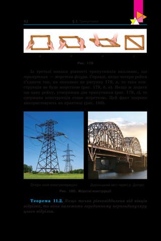 § 2. Трикутники92
а гвб
Рис. 179
Із третьої ознаки рівності трикутників випливає, що
трикутник — жорстка фігура. Справді, якщо чотири рейки
з’єднати так, як показано на рисунку 179, а, то така кон-
струкція не буде жорсткою (рис. 179, б, в). Якщо ж додати
ще одну рейку, утворивши два трикутники (рис. 179, г), то
одержана конструкція стане жорсткою. Цей факт широко
використовують на практиці (рис. 180).
Опори ліній електропередачі Дарницький міст через р. Дніпро
Рис. 180. Жорсткі конструкції
Теорема 11.2. Якщо точка рівновіддалена від кінців
відрізка, то вона належить серединному перпендикуляру
цього відрізка.
 
