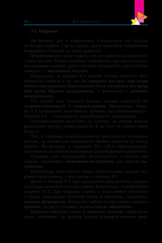 § 2. Трикутники96
12. Теореми
Ви бачите, що в  підручнику  з’являється все більше
та більше теорем. І це не дивно: адже геометрія складається
переважно з теорем та їхніх доведень.
Формулювання всіх теорем, які ми довели, складаються
з двох частин. Першу частину теореми (те, що дано) назива-
ють умовою теореми, другу частину теореми (те, що потрібно
довести) — висновком теореми.
Наприклад, у  теоремі 8.1 (перша ознака рівності три-
кутників) умовою є те, що дві сторони та кут між ними
одного трикутника дорівнюють двом сторонам та куту
між ними другого трикутника, а  висновком є  рівність
трикутників.
Усі відомі вам теореми можна умовно поділити на
теореми-властивості й  теореми-ознаки. Наприклад, теоре-
ма 1.1 установлює властивість прямих, що перетинаються,
теорема 9.1 — властивість рівнобедреного трикутника.
Теореми-ознаки вказують на ознаки, за якими можна
розпізнати фігуру, тобто віднести її до того чи іншого виду
(класу).
Так, у теоремах-ознаках рівності трикутників зазначено
вимоги, за якими два трикутники можна віднести до класу
рівних. Наприклад, у  теоремах 10.1–10.4 сформульовано
властивості, за якими розпізнають рівнобедрений трикутник.
Теореми, які випливають безпосередньо з  аксіом або
теорем, називають теоремами-наслідками, або просто на-
слідками.
Наприклад, властивість кутів, протилежних рівним сто-
ронам трикутника, є наслідком з теореми 9.1.
Якщо в теоремі 8.2 про властивість серединного перпен-
дикуляра поміняти місцями умову й висновок, то отримаємо
теорему 11.2. Дві теореми, кожну з яких можна отримати
з іншої, помінявши місцями умову й висновок, називають
взаємно оберненими. Якщо яку-небудь із цих теорем назвати
прямою, то другу теорему називатимемо оберненою.
Міняючи місцями умову й висновок теореми, треба бути
дуже уважними: не завжди можна отримати істинне твер-
 