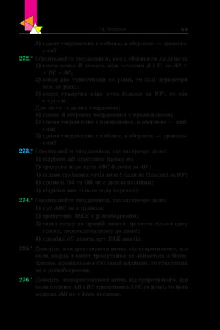 12. Теореми 99
3)	пряме твердження є хибним, а обернене — правиль-
ним?
272.°	Сформулюйте твердження, яке є оберненим до даного:
1)	якщо точка B лежить між точками A і C, то AB +
+ BC = AC;
2)	якщо два трикутники не рівні, то їхні периметри
теж не рівні;
3)	якщо градусна міра кута більша за 90°, то він
є тупим.
Для яких із даних тверджень:
1)	пряме й обернене твердження є правильними;
2)	пряме твердження є правильним, а обернене — хиб-
ним;
3)	пряме твердження є хибним, а обернене — правиль-
ним?
273.°	Сформулюйте твердження, що заперечує дане:
1)	відрізок AB перетинає пряму m;
2)	градусна міра кута ABC більша за 40°;
3)	із двох суміжних кутів хоча б один не більший за 90°;
4)	промені OA та OB не є доповняльними;
5)	відрізок має тільки одну середину.
274.°	Сформулюйте твердження, що заперечує дане:
1)	кут ABC не є прямим;
2)	трикутник MKE є рівнобедреним;
3)	через точку на прямій можна провести тільки одну
пряму, перпендикулярну до даної;
4)	промінь AC ділить кут BAK навпіл.
275.•
	 Доведіть, використовуючи метод від супротивного, що
коли жодна з висот трикутника не збігається з бісек-
трисою, проведеною з тієї самої вершини, то трикутник
не є рівнобедреним.
276.•
	 Доведіть, використовуючи метод від супротивного, що
коли сторони AB і BC трикутника ABC не рівні, то його
медіана BD не є його висотою.
 