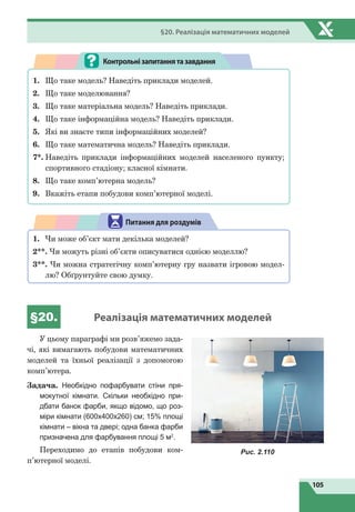105
§20. Реалізація математичних моделей
1.	 Що таке модель? Наведіть приклади моделей.
2.	 Що таке моделювання?
3.	 Що таке матеріальна модель? Наведіть приклади.
4.	 Що таке інформаційна модель? Наведіть приклади.
5.	 Які ви знаєте типи інформаційних моделей?
6.	 Що таке математична модель? Наведіть приклади.
7*.	Наведіть приклади інформаційних моделей населеного пункту;
спортивного стадіону; класної кімнати.
8.	 Що таке комп’ютерна модель?
9.
	
Вкажіть етапи побудови комп’ютерної моделі.
Контрольнізапитаннятазавдання
1.	 Чи може об’єкт мати декілька моделей?
2**. Чи можуть різні об’єкти описуватися однією моделлю?
3**. Чи можна стратегічну комп’ютерну гру назвати ігровою модел-
лю? Обґрунтуйте свою думку.
Питання для роздумів
§20. Реалізація математичних моделей
У цьому параграфі ми розв’яжемо зада-
чі, які вимагають побудови математичних
моделей та їхньої реалізації з допомогою
комп’ютера.
Задача. Необхідно пофарбувати стіни пря­
моку­тної кімнати. Скільки необхідно при-
дбати банок фарби, якщо відомо, що роз-
міри кімнати (600х400х260) см; 15% площі
кімнати – вікна та двері; одна банка фарби
призначена для фарбування площі 5 м2
.
Переходимо до етапів побудови ком­
п’ю­терної моделі.
Рис. 2.110
 
