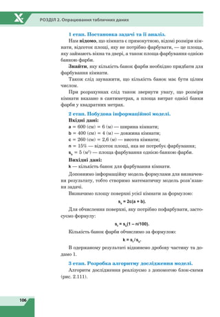 106
Розділ 2. Опрацювання табличних даних
1 етап. Постановка задачі та її аналіз.
Нам відомо, що кімната є прямокутною, відомі розміри кім-
нати, відсоток площі, яку не потрібно фарбувати, — це площа,
яку займають вікна та двері, а також площа фарбування однією
банкою фарби.
Знайти, яку кількість банок фарби необхідно придбати для
фарбування кімнати.
Також слід зауважити, що кількість банок має бути цілим
числом.
При розрахунках слід також звернути увагу, що розміри
кімнати вказано в сантиметрах, а площа витрат однієї банки
фарби у квадратних метрах.
2 етап. Побудова інформаційної моделі.
Вхідні дані:
а = 600 (см) = 6 (м) — ширина кімнати;
b = 400 (cм) = 4 (м) — довжина кімнати;
с = 260 (см) = 2,6 (м) — висота кімнати;
n = 15% — відсоток площі, яка не потребує фарбування;
sb
= 5 (м2
) — площа фарбування однією банкою фарби.
Вихідні дані:
k — кількість банок для фарбування кімнати.
Доповнимо інформаційну модель формулами для визначен-
ня результату, тобто створимо математичну модель розв’язан-
ня задачі.
Визначимо площу поверхні усієї кімнати за формулою:
sk
= 2c(a + b).
Для обчислення поверхні, яку потрібно пофарбувати, засто-
суємо формулу:
sf
= sk
(1 – n/100).
Кількість банок фарби обчислимо за формулою:
k = sf
/sb
.
В одержаному результаті відкинемо дробову частину та до-
дамо 1.
3 етап. Розробка алгоритму дослідження моделі.
Алгоритм дослідження реалізуємо з допомогою блок-схеми
(рис. 2.111).
 