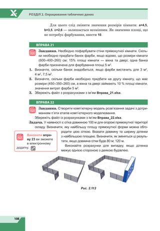 108
Розділ 2. Опрацювання табличних даних
ВПРАВА 21
Завдання. Необхідно пофарбувати стіни прямокутної кімнати. Скіль-
ки необхідно придбати банок фарби, якщо відомо, що розміри кімнати
(600×400×260) см; 15% площі кімнати — вікна та двері; одна банка
фарби призначена для фарбування площі 5 м2
.
1.	 Визначте, скільки банок знадобиться, якщо фарби вистачить для 3 м2
,
4 м2
, 7,5 м2
.
2.	 Визначте, скільки фарби необхідно придбати на другу кімнату, що має
розміри (450×350×260) см, а вікна та двері займають 10 % площі кімнати,
значення витрат фарби 5 м2
.
3.	 Збережіть файл з розрахунками з ім’ям Вправа_21.xlsx.
ВПРАВА 22
Завдання. Створити комп’ютерну модель розв’язання задачі з дотри-
манням п’яти етапів комп’ютерного моделювання.
1.	 Збережіть файл із розрахунками з ім’ям Вправа_22.xlsx.
Задача. У наявності є сітка довжиною 100 м для огорожі прямокутної території
складу. Визначити, яку найбільшу площу прямокутної форми можна обго-
родити цією сіткою. Вказати довжину та ширину ділянки
з найбільшою площею. Визначити, як зміняться ці резуль-
тати, якщо довжина сітки буде 80 м; 120 м.
1	 Виконайте розрахунки для випадку, якщо ділянка
межує однією стороною з деякою будівлею.
Рис. 2.113
Виконати впра-
ву 23 ви зможете
в електронному
додатку.
Для цього слід змінити значення розмірів кімнати: а=4,5,
b=3,5. c=2,6 — залишається незмінним. Як значення площі, що
не потребує фарбування, ввести 10.
 