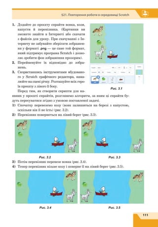 111
§21. Повторення роботи в середовищі Scratch
1.	 Додайте до проєкту спрайти вовка, кози,
капусти й перевізника. (Картинки ви
зможете знайти в Інтернеті або скачати
з файлів для уроку. При скачуванні з Ін-
тернету не забувайте зберігати зображен-
ня у форматі .png — це саме той формат,
який підтримує програма Scratch і дозво-
ляє зробити фон зображення прозорим).
2.	 Перейменуйте їх відповідно до зобра-
жень.
3.	 Скориставшись інструментами вбудовано-
го у Scratch графічного редактора, нама-
люйте на сцені річку. Розташуйте всіх геро-
їв проєкту з лівого її боку.
Перед тим, як створити скрипти для на-
явних у проєкті спрайтів, розглянемо алгоритм, за яким ці спрайти бу-
дуть пересуватися згідно з умовою поставленої задачі.
1)	 Спочатку перевеземо козу (вовк залишиться на березі з  капустою,
оскільки він її не їсть) (рис. 3.2).
2)	 Перевізник повернеться на лівий берег (рис. 3.3).
3)	 Потім перевізник перевезе вовка (рис. 3.4).
4)	 Тепер перевізник візьме козу і поверне її на лівий берег (рис. 3.5).
Рис. 3.1
Рис. 3.2 Рис. 3.3
Рис. 3.4 Рис. 3.5
 