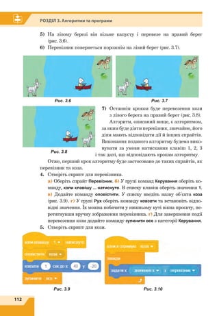 112
Розділ 3. Алгоритми та програми
Рис. 3.7Рис. 3.6
Рис. 3.8
Рис. 3.9 Рис. 3.10
5)	 На лівому березі він візьме капусту і перевезе на правий берег
(рис. 3.6).
6)	 Перевізник повернеться порожнім на лівий берег (рис. 3.7).
7)	Останнім кроком буде перевезення кози
з лівого берега на правий берег (рис. 3.8).
Алгоритм, описаний вище, є алгоритмом,
за яким буде діяти перевізник, звичайно, його
діям мають відповідати дії й інших спрайтів.
Виконання поданого алгоритму будемо вико-
нувати за умови натискання клавіш 1, 2, 3
і так далі, що відповідають крокам алгоритму.
Отже, перший крок алгоритму буде застосовано до таких спрайтів, як
перевізник та коза.
4.	 Створіть скрипт для перевізника.
	a) Оберіть спрайт Перевізник. б) У групі команд Керування оберіть ко-
манду, коли клавішу ... натиснуто. В списку клавіш оберіть значення 1.
в) Додайте команду оповістити. У списку введіть назву об’єкта коза
(рис. 3.9). г) У групі Рух оберіть команду ковзати та встановіть відпо-
відні значення. Їх можна побачити у нижньому куті вікна проєкту, пе-
ретягнувши вручну зображення перевізника. ґ) Для завершення події
перевезення кози додайте команду зупинити все з категорії Керування.
5.	 Створіть скрипт для кози.
 