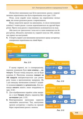 113
§21. Повторення роботи в середовищі Scratch
Логіка його виконання має бути наступною: разом з перемі-
щенням перевізника має бути переміщена коза (рис. 3.10).
Отже, коли спрайт кози отримає від перевізника сигнал
коза, він почне рухатися разом з перевізником.
Якщо запустити проєкт на виконання, то після натискання
клавіші 1 човен разом з козою переміщаються на другий берег
річки. Проте коза разом з перевіз­ником залишаються на воді.
Аби цього не траплялося і коза все ж таки опинилася на бе-
резі річки, збільшіть значення х у скрипті кози на 140, змінив-
ши скрипт на наступний.
6.	 Створіть скрипт для виконання наступного кроку алгоритму:
повернення перевізника на лівий берег.
У цьому скрипті, як і в попередньому,
першою командою буде коли клавішу ... на-
тиснуто. Тільки тепер указуємо, що це буде
клавіша 2. Наступна команда поворот на
180 градусів використовується для розво-
роту човна в протилежному напрямку. Як
і для випадку натискання клавіші 1 додай-
те команди ковзати та зупинити все. Для ко-
манди ковзати змініть лише координату х
(рис. 3.12).
7.	 Для відображення спрайта зліва напра-
во у полі Напрям оберіть параметр Злі-
ва-направо (рис. 3.13).
8.	 Конструювання наступних скриптів
виконайте аналогічно. Так, наступним
кроком алгоритму є  переїзд на правий
берег перевізника разом з вовком.
Рис. 3.11
Рис. 3.12
Рис. 3.13
 