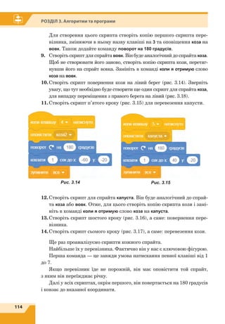 114
Розділ 3. Алгоритми та програми
	 Для створення цього скрипта створіть копію першого скрипта пере-
візника, змінюючи в ньому назву клавіші на 3 та оповіщення коза на
вовк. Також додайте команду поворот на 180 градусів.
9.	 Створіть скрипт для спрайта вовк. Він буде аналогічний до спрайта коза.
Щоб не створювати його заново, створіть копію скрипта кози, перетяг-
нувши його на спрайт вовка. Замініть в команді коли я отримую слово
коза на вовк.
10.	Створіть скрипт повернення кози на лівий берег (рис. 3.14). Зверніть
увагу, що тут необхідно буде створити ще один скрипт для спрайта коза,
для випадку переміщення з правого берега на лівий (рис. 3.18).
11.	Створіть скрипт п’ятого кроку (рис. 3.15) для перевезення капусти.
12.	Створіть скрипт для спрайта капуста. Він буде аналогічний до спрай-
та коза або вовк. Отже, для цього створіть копію скрипта кози і замі-
ніть в команді коли я отримую слово коза на капуста.
13.	Створіть скрипт шостого кроку (рис. 3.16), а саме: повернення пере-
візника.
14.	Створіть скрипт сьомого кроку (рис. 3.17), а саме: перевезення кози.
Ще раз проаналізуємо скрипти кожного спрайта.
Найбільше їх у перевізника. Фактично він у нас є ключовою фігурою.
Перша команда — це завжди умова натискання певної клавіші від 1
до 7.
Якщо перевізник їде не порожній, він має оповістити той спрайт,
з яким він переїжджає річку.
Далі у всіх скриптах, окрім першого, він повертається на 180 градусів
і ковзає до вказаної координати.
Рис. 3.14 Рис. 3.15
 