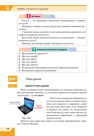 116
Розділ 3. Алгоритми та програми
Висновки
Scratch — це середовище візуального програмування, створене
для дітей.
Програми, створені в даному середовищі, прийнято називати про-
єктами.
У проєктах можна задавати дії для різноманітних персонажів, які
прийнято називати спрайтами.
Будь-який спрайт можна розмістити на певному фоні — цей фон
називають сценою.
Команда, яку виконує спрайт, називається скриптом.
1.	 Що називається проєктом?
2.	 Що таке спрайт?
3.	 Що таке образ?
4.	 Що таке сцена?
5.	 Що таке скрипт?
6.	 Як викликати вбудований до Scratch графічний редактор?
7.	 Як запустити проєкт на виконання?
Контрольнізапитаннятазавдання
§22. Типи даних
22.1. ПОНЯТТЯ ТИПУ ДАНИХ
Одне з основних понять програмування, що визначає структуру да-
них, їхні можливі значення і те, як їх буде оброблено й подано в пам’яті
комп’ютера — це тип даних.
Комп’ютер, отримуючи двійковий код,
що не має жодних ознак, не здатен визна-
чити його природу та відрізнити, скажі-
мо, числа від тексту (рис. 3.19). Указуючи
в  програмі тип даних, ми повідомляємо
комп’ютер про те, яким чином він має пе-
ретворювати інформацію у відповідній
ділянці пам’яті.
Поняття типу даних існує майже в усіх мовах програмування, зокре-
ма у Скретчі (Scratch).
Рис. 3.19
01101110110
Число
чи текст?
 