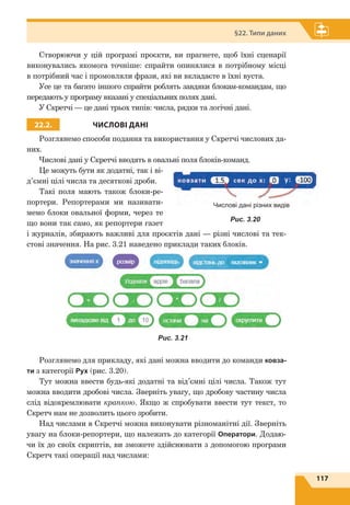 117
§22. Типи даних
Створюючи у цій програмі проєкти, ви прагнете, щоб їхні сценарії
виконувались якомога точніше: спрайти опинялися в потрібному місці
в потрібний час і промовляли фрази, які ви вкладаєте в їхні вуста.
Усе це та багато іншого спрайти роблять завдяки блокам-командам, що
передають у програму вказані у спеціальних полях дані.
У Скретчі — це дані трьох типів: числа, рядки та логічні дані.
22.2. ЧИСЛОВІ ДАНІ
Розглянемо способи подання та використання у Скретчі числових да-
них.
Числові дані у Скретчі вводять в овальні поля блоків-команд.
Це можуть бути як додатні, так і ві­
д’ємні цілі числа та десяткові дроби.
Такі поля мають також блоки-ре-
портери. Репортерами ми називати-
мемо блоки овальної форми, через те
що вони так само, як репортери газет
і журналів, збирають важливі для проєктів дані — різні числові та тек-
стові значення. На рис. 3.21 наведено приклади таких блоків.
Розглянемо для прикладу, які дані можна вводити до команди ковза-
ти з категорії Рух (рис. 3.20).
Тут можна ввести будь-які додатні та від’ємні цілі числа. Також тут
можна вводити дробові числа. Зверніть увагу, що дробову частину числа
слід відокремлювати крапкою. Якщо ж спробувати ввести тут текст, то
Скретч нам не дозволить цього зробити.
Над числами в Скретчі можна виконувати різноманітні дії. Зверніть
увагу на блоки-репортери, що належать до категорії Оператори. Додаю-
чи їх до своїх скриптів, ви зможете здійснювати з допомогою програми
Скретч такі операції над числами:
Числові дані різних видів
Рис. 3.20
Рис. 3.21
 
