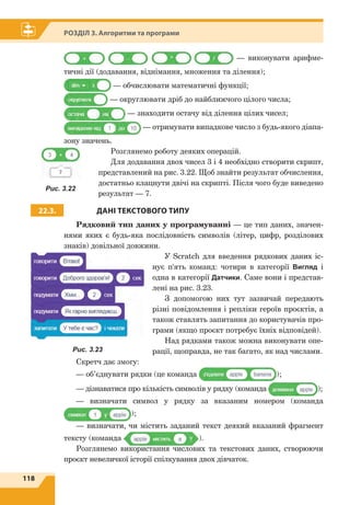 118
Розділ 3. Алгоритми та програми
— виконувати арифме-
тичні дії (дода­вання, віднімання, множення та ділення);
— обчислювати математичні функції;
— округлювати дріб до найближчого цілого числа;
— знаходити остачу від ділення цілих чисел;
— отримувати випадкове число з будь-якого діапа-
зону значень.
Розглянемо роботу деяких операцій.
Для додавання двох чисел 3 і 4 необхідно створити скрипт,
представлений на рис. 3.22. Щоб знайти результат обчислення,
достатньо клацнути двічі на скрипті. Після чого буде виведено
результат — 7.
22.3. ДАНІ ТЕКСТОВОГО ТИПУ
Рядковий тип даних у програмуванні — це тип даних, значен-
нями яких є будь-яка послідовність символів (літер, цифр, розділових
знаків) довільної довжини.
У Scratch для введення рядкових даних іс-
нує п'ять команд: чотири в категорії Вигляд і
одна в категорії Датчики. Саме вони і представ-
лені на рис. 3.23.
З допомогою них тут зазвичай передають
різні повідомлення і репліки героїв проєктів, а
також ставлять запитання до користувачів про-
грами (якщо проєкт потребує їхніх відповідей).
Над рядками також можна виконувати опе-
рації, щоправда, не так багато, як над числами.
Скретч дає змогу:
— об’єднувати рядки (це команда );
— дізнаватися про кількість символів у рядку (команда );
— визначати символ у рядку за вказаним номером (команда
);
— визначати, чи містить заданий текст деякий вказаний фрагмент
тексту (команда ).
Розглянемо використання числових та текстових даних, створюючи
проєкт невеличкої історії спілкування двох дівчаток.
Рис. 3.22
Рис. 3.23
 