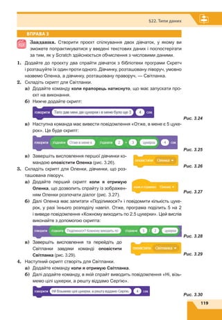119
§22. Типи даних
ВПРАВА 3
Завдання. Створити проєкт спілкування двох дівчаток, у якому ви
зможете попрактикуватися у введені текстових даних і поспостерігати
за тим, як у Scratch здійснюється обчислення з числовими даними.
1.	 Додайте до проєкту два спрайти дівчаток з бібліотеки програми Скретч
і розташуйте їх один проти одного. Дівчинку, розташовану ліворуч, умовно
назвемо Оленка, а дівчинку, розташовану праворуч, — Світланка.
2.	 Складіть скрипт для Світланки.
a)	 Додайте команду коли прапорець натиснуто, що має запускати про-
єкт на виконання.
б)	 Нижче додайте скрипт:
	 Рис. 3.24
в)	 Наступна команда має вивести повідомлення «Отже, в мене є 5 цуке-
рок». Це буде скрипт:
	 Рис. 3.25
в)	 Завершіть висловлення першої дівчинки ко-
мандою оповістити Оленка (рис. 3.26).
3.	 Складіть скрипт для Оленки, дівчинки, що роз-
ташована ліворуч.
a)	 Додайте перший скрипт коли я отримую
Оленка, що дозволить спрайту із зображен-
ням Оленки розпочати діалог (рис. 3.27).
б)	 Далі Оленка має запитати «Поділимося?» і повідомити кількість цуке-
рок, у разі їхнього розподілу навпіл. Отже, програма поділить 5 на 2
і виведе повідомлення «Кожному виходить по 2.5 цукерки». Цей вислів
виконайте з допомогою скрипта:
	Рис. 3.28
в)	 Завершіть висловлення та перейдіть до
Світланки завдяки команді оповістити
Світланка (рис. 3.29).
4.	 Наступний скрипт створіть для Світланки.
a)	 Додайте команду коли я отримую Світланка.
б)	 Далі додайте команду, в якій спрайт виводить повідомлення «Ні, візь-
мемо цілі цукерки, а решту віддамо Сергію».
	 Рис. 3.30
Рис. 3.26
Рис. 3.27
Рис. 3.29
 