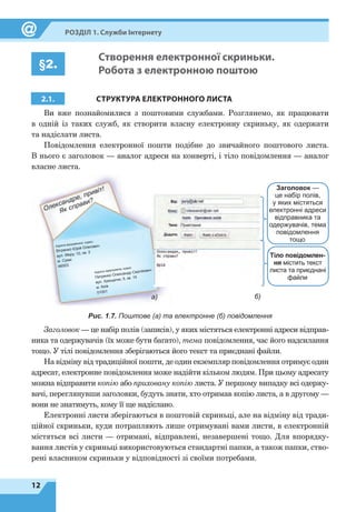 12
Розділ 1. Служби Інтернету
§2.
Створення електронної скриньки.
Робота з електронною поштою
2.1. СТРУКТУРА ЕЛЕКТРОННОГО ЛИСТА
Ви вже познайомилися з поштовими службами. Розглянемо, як працювати
в  одній із таких служб, як створити власну електронну скриньку, як одержати
та надіслати листа.
Повідомлення електронної пошти подібне до звичайного поштового листа.
В нього є заголовок — аналог адреси на конверті, і тіло повідомлення — аналог
власне листа.
а) б)
Адреса відправника, індекс
Вітренко Юрій Олегович
вул. Миру, 10, кв. 2
м. Суми
46003
Адреса одержувача, індекс
Петренко Олександр Сергійович
вул. Хрещатик, 5, кв. 15
м. Київ
01001
Заголовок —
це набір полів,
у яких містяться
електронні адреси
відправника та
одержувачів, тема
повідомлення
тощо
Тіло повідомлен-
ня містить текст
листа та приєднані
файли
Рис. 1.7. Поштове (а) та електронне (б) повідомлення
Заголовок — це набір полів (записів), у яких містяться електронні адреси відправ-
ника та одержувачів (їх може бути багато), тема повідомлення, час його надсилання
тощо. У тілі повідомлення зберігаються його текст та приєднані файли.
На відміну від традиційної пошти, де один екземпляр повідомлення отримує один
адресат, електронне повідомлення може надійти кільком людям. При цьому адресату
можна відправити копію або приховану копію листа. У першому випадку всі одержу-
вачі, переглянувши заголовки, будуть знати, хто отримав копію листа, а в другому —
вони не знатимуть, кому її ще надіслано.
Електронні листи зберігаються в поштовій скриньці, але на відміну від тради-
ційної скриньки, куди потрапляють лише отримувані вами листи, в електронній
містяться всі листи — отримані, відправлені, незавершені тощо. Для впорядку-
вання листів у скриньці використовуються стандартні папки, а також папки, ство-
рені власником скриньки у відповідності зі своїми потребами.
 