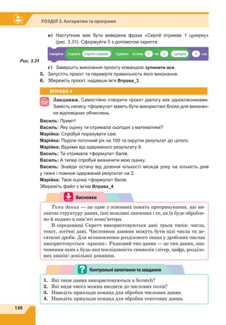 120
Розділ 3. Алгоритми та програми
в)	 Наступною має бути виведена фраза «Сергій отримає 1 цукерку»
(рис. 3.31). Сформуйте її з допомогою скрипта:
Рис. 3.31	
г)	 Завершіть виконання проєкту командою зупинити все.
5.	 Запустіть проєкт та перевірте правильність його виконання.
6.	 Збережіть проєкт, надавши ім’я Вправа_3.
ВПРАВА 4
Завдання. Самостійно створити проєкт діалогу між однокласниками.
Замість напису формула мають бути використані блоки для виконан-
ня відповідних обчислень.
Василь: Привіт!
Василь: Яку оцінку ти отримала сьогодні з математики?
Марійка: Спробуй порахувати сам.
Марійка: Поділи поточний рік на 100 та округли результат до цілого.
Марійка: Відніми від одержаного результату 8.
Василь: Ти отримала формула балів.
Василь: А тепер спробуй визначити мою оцінку.
Василь: Знайди остачу від ділення кількості місяців року на кількість днів
у тижні і помнож одержаний результат на 2.
Марійка: Твоя оцінка формула балів.
Збережіть файл з ім’ям Вправа_4.
Висновки
Типи даних — це одне з основних понять програмування, що ви-
значає структуру даних, їхні можливі значення і те, як їх буде обробле-
но й подано в пам’яті комп’ютера.
В середовищі Скретч використовуються дані трьох типів: числа,
текст, логічні дані. Числовими даними можуть бути цілі числа та де-
сяткові дроби. Для встановлення розділового знака у дробових числах
використовується «крапка». Рядковий тип даних — це тип даних, зна-
ченнями яких є будь-яка послідовність символів (літер, цифр, розділо-
вих знаків) довільної довжини.
1.	 Які типи даних використовуються в Scratch?
2.	 Які види чисел можна вводити до числових полів?
3.	 Наведіть приклади команд для обробки числових даних.
4.	 Наведіть приклади команд для обробки текстових даних.
Контрольнізапитаннятазавдання
 