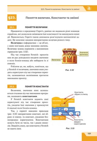 121
§23. Поняття величин. Константи та змінні
§23. Поняття величин. Константи та змінні
23.1. ПОНЯТТЯ ВЕЛИЧИНИ
Працюючи в середовищі Скретч, раніше ви надавали різні команди
спрайтам, які дозволяли змінювати їхні властивості чи виконувати певні
дії. Виявляється, Скретч також допомагає розв’язувати математичні за-
дачі. Це можливе завдяки використанню величин різного типу.
Величина в інформатиці — це об’єкт,
з яким пов’язана деяка множина значень.
Величину можна порівняти з наповненою
скринькою (рис. 3.32).
Під час створення Scratch- проєктів
вам не раз доводилося вводити значення
в поля блоків-команд або вибирати їх зі
списків.
Роблячи це, ви, мабуть, помітили, що
у Scratch ті величини, значення яких уво-
дить користувач під час створення скрип-
тів, залишаються незмінними протягом
виконання проєкту.
23.2. ПОНЯТТЯ КОНСТАНТИ
Величини, значення яких залиша-
ються сталими під час виконання програ-
ми, називають константами.
У Scratch константи задають самі
користувачі під час створення проєк-
тів, уводячи їхні значення у пря­мокутні
й овальні поля блоків-команд.
Так, у скрипті наведено приклади
(рис. 3.33) використання констант, які об-
рано зі списку, та констант, уведених без-
посередньо користувачем. Константами
можуть бути як числа, так і рядки симво-
лів. Зверніть увагу, що константи у Scratch
не мають імен.
Значення
величини
Величина
Рис. 3.32
Константи,
обрані зі списку
Константи,
введені
користувачем
Рис. 3.33
 