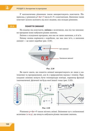 122
Розділ 3. Алгоритми та програми
У математичних рівняннях також використовують константи. На-
приклад, у рівнянні y = 3x + 7 числа 3 і 7 є константами. Значення таких
констант цілком залежить від волі людини, яка складає рівняння.
23.3. ПОНЯТТЯ ЗМІННОЇ
На відміну від константи, змінна є величиною, яка під час виконан-
ня програми може набувати різних значень.
Змінна є складовою програми, яка має не лише значення, а й ім’я.
Змінну можна порівняти з коробкою, що має своє ім’я, а значення
змінної — це вміст коробки (рис. 3.34).
Ім’я змінної
Значення змінної
Рис. 3.34
Ви маєте знати, що поняття змінної використовують не лише в ма-
тематиці та програмуванні, але й у природничих науках і техніці. При-
кладами змінних можуть бути температура повітря, параметр функції
(математичної, фізичної чи будь-якої іншої) тощо (рис. 3.35).
Рис. 3.35
Рівняння у = 3х + 7 також містить змінні. Змінними тут є поіменовані
величини (х та у), що можуть набувати різних числових значень.
 