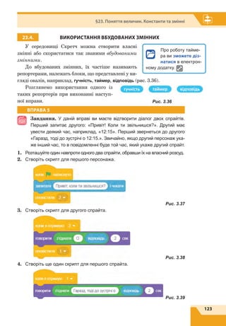 123
§23. Поняття величин. Константи та змінні
23.4. ВИКОРИСТАННЯ ВБУДОВАНИХ ЗМІННИХ
У середовищі Скретч можна створити власні
змінні або скористатися так званими вбудованими
змінними.
До вбудованих змінних, їх частіше називають
репортерами, належать блоки, що представлені у ви-
гляді овалів, наприклад, гучність, таймер, відповідь (рис. 3.36).
Розглянемо використання одного із
таких репортерів при виконанні наступ-
ної вправи.
ВПРАВА 5
Завдання. У даній вправі ви маєте відтворити діалог двох спрайтів.
Перший запитає другого: «Привіт! Коли ти звільнишся?». Другий має
увести деякий час, наприклад, «12:15». Перший звернеться до другого
«Гаразд, тоді до зустрічі о 12:15.». Звичайно, якщо другий персонаж ука-
же інший час, то в повідомленні буде той час, який укаже другий спрайт.
1.	 Розташуйте один навпроти одного два спрайти, обравши їх на власний розсуд.
2.	 Створіть скрипт для першого персонажа.
	 Рис. 3.37
3.	 Створіть скрипт для другого спрайта.
	 Рис. 3.38
4.	 Створіть ще один скрипт для першого спрайта.
	 Рис. 3.39
Рис. 3.36
Про роботу тайме-
ра ви зможете діз-
натися в електрон­
ному додатку.
 