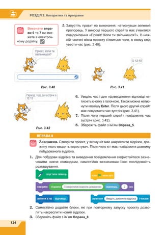 124
Розділ 3. Алгоритми та програми
5.	Запустіть проєкт на виконання, натиснувши зелений
прапорець. У виносці першого спрайта має з’явитися
повідомлення «Привіт! Коли ти звільнишся?». В ниж-
ній частині вікна проєкту з’явиться поле, в якому слід
увести час (рис. 3.40).
6.	 Уведіть час і для підтвердження відповіді на-
тисніть кнопку з галочкою. Також можна натис-
нути клавішу Enter. Після цього другий спрайт
має повідомити час зустрічі (рис. 3.41).
7.	Після чого перший спрайт повідомляє час
зустрічі (рис. 3.42).
8.	 Збережіть файл з ім’ям Вправа_5.
ВПРАВА 8
Завдання. Створити проєкт, у якому кіт має накреслити відрізок, дов-
жину якого вводить користувач. Після чого кіт має повідомити довжину
побудованого відрізка.
1.	 Для побудови відрізка та виведення повідомлення скористайтеся зазна-
ченими нижче командами, самостійно визначивши їхню послідовність
розташування.
	 		
	
	 		
2.	 Самостійно додайте блоки, які при повторному запуску проєкту дозво-
лять накреслити новий відрізок.
3.	 Збережіть файл з ім’ям Вправа_8.
Виконати впра-
ви 6 та 7 ви змо-
жете в електрон­
ному додатку.
Рис. 3.40 Рис. 3.41
Рис. 3.42
 