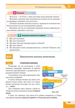 125
§24. Присвоєння значень величинам
Висновки
Величина — це об’єкт, з яким пов’язана деяка множина значень.
Величини, значення яких залишаються сталими під час виконан-
ня програми, називають константами.
У Scratch значення констант уводять у прямокутні й овальні поля
блоків-команд під час конструювання проєкту.
Величини, які під час виконання програми можуть набувати різ-
них значень, називають змінними.
1.	 Що таке величина?
2.	 Що таке константа?
3.	 Які види констант використовують у Scratch?
4.	 Що таке змінна?
5.	 Які вбудовані змінні використовуються у Scratch? Поясніть їхні
призначення.
Контрольнізапитаннятазавдання
§24. Присвоєння значень величинам
24.1. СТВОРЕННЯ ЗМІННИХ
Репортери, які ми розглядали в попе-
редньому параграфі, передають до проєкту
значення зарезервованих у програмному се-
редовищі Scratch змінних.
А що робити, коли серед вбудованих змін-
них немає потрібних?
У цьому випадку Scratch дає змогу ство-
рювати власні змінні. Для цього тут перед-
бачена спеціальна категорія, що так і зветь-
ся, — Змiннi.
Для створення нової змінної в даній ка-
тегорії достатньо натиснути кнопку Створити
змінну.
У вікні, що з’явилося, слід увести ім’я змінної, наприклад, a. Також
слід обрати перемикач Для усіх спрайтів чи Тільки для цього спрайта.
Вбудовані
змінні
Рис. 3.43
 