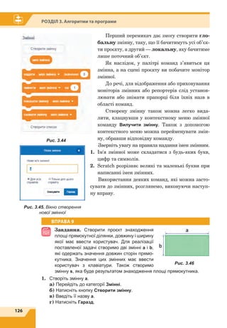 126
Розділ 3. Алгоритми та програми
Перший перемикач дає змогу створити гло-
бальну змінну, таку, що її бачитимуть усі об’єк-
ти проєкту, а другий — локальну, яку бачитиме
лише поточний об’єкт.
Як наслідок, у палітрі команд з’явиться ця
змінна, а на сцені проєкту ви побачите монітор
змінної.
До речі, для відображення або приховування
моніторів змінних або репортерів слід установ-
лювати або знімати прапорці біля їхніх назв в
області команд.
Створену змінну також можна легко вида-
лити, клацнувши у контекстному меню змінної
команду Вилучити змінну. Також з допомогою
контекстного меню можна перейменувати змін-
ну, обравши відповідну команду.
Зверніть увагу на правила надання імен змінним.
1.	 Ім'я змінної може складатися з будь-яких букв,
цифр та символів.
2.	 Scratch розрізняє великі та маленькі букви при
написанні імен змінних.
Використання деяких команд, які можна засто-
сувати до змінних, розглянемо, виконуючи наступ-
ну вправу.
ВПРАВА 9
Завдання. Створити проєкт знаходження
площі прямокутної ділянки, довжину і ширину
якої має ввести користувач. Для реалізації
поставленої задачі створимо дві змінні a і b,
які одержать значення довжин сторін прямо-
кутника. Значення цих змінних має ввести
користувач з клавіатури. Також створимо
змінну s, яка буде результатом знаходження площі прямокутника.
1.	 Створіть змінну а.
	a) Перейдіть до категорії Змінні.
	 б) Натисніть кнопку Cтворити змінну.
	 в) Введіть її назву а.
	 г) Натисніть Гаразд.
Рис. 3.46
Рис. 3.45. Вікно створення
нової змінної
Рис. 3.44
 